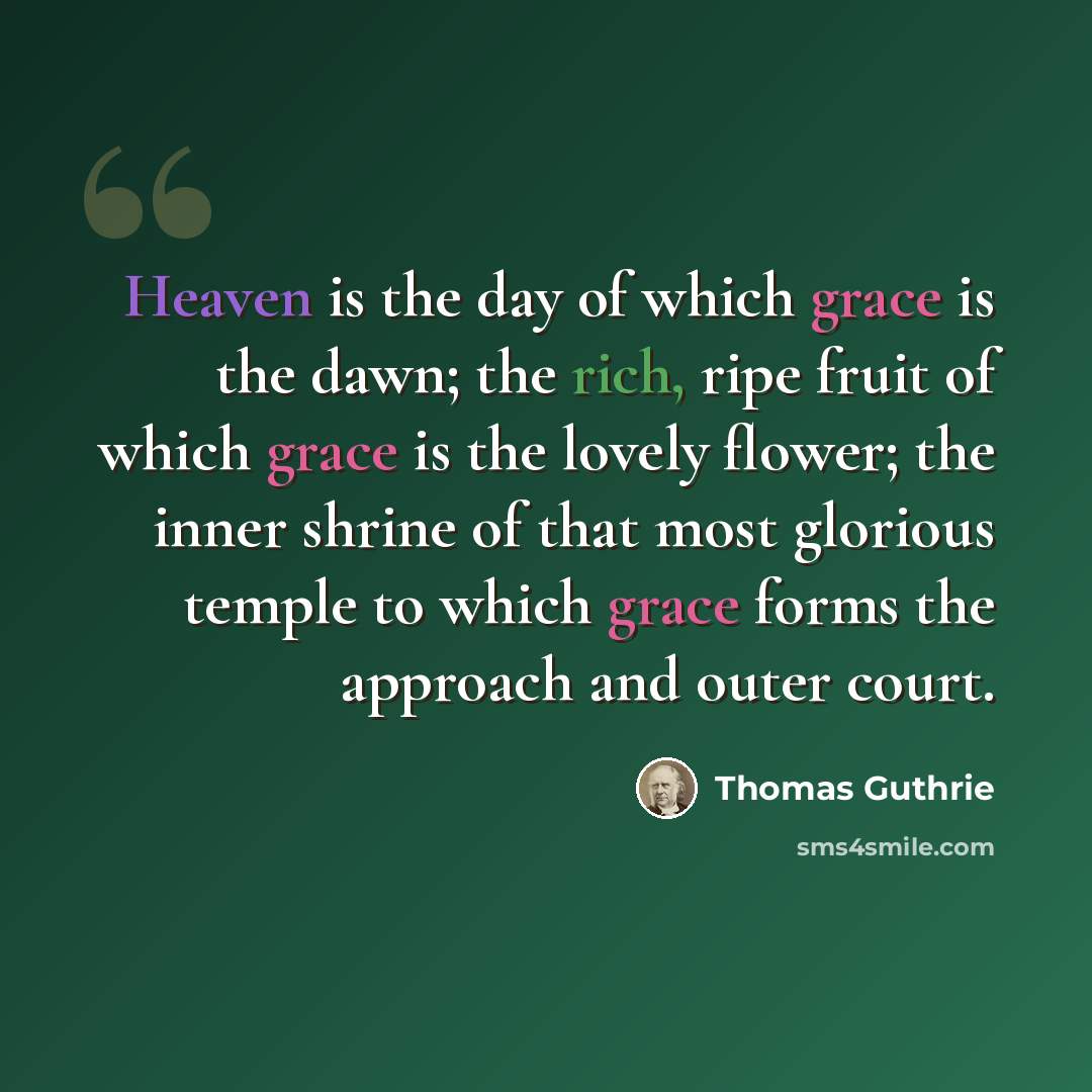 “Heaven is the day of which grace is the dawn; the rich, ripe fruit of which grace is the lovely flower; the inner shrine of that most glorious temple to which grace forms the approach and outer court.” quote by Thomas Guthrie