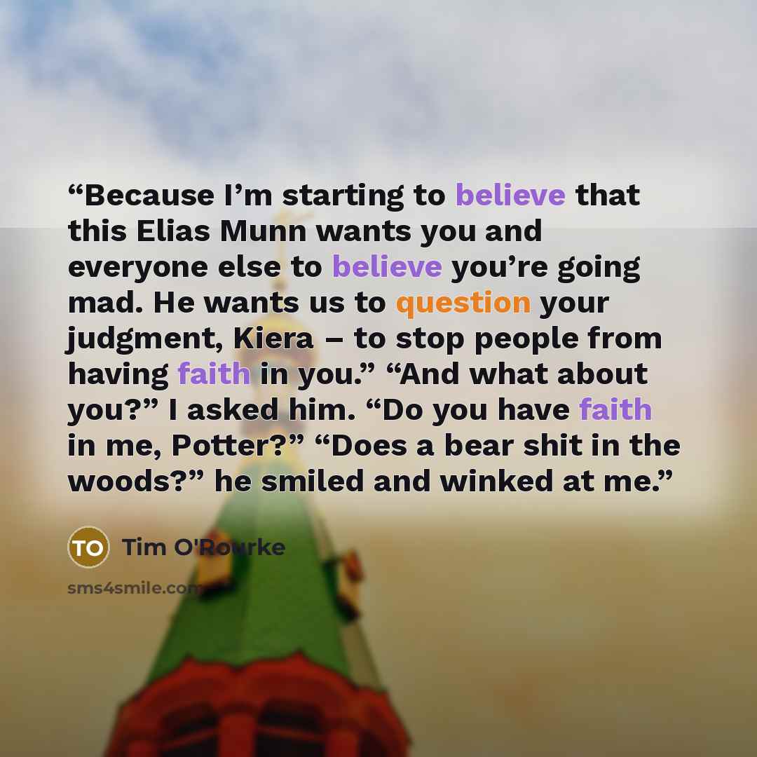 “Because I’m starting to believe that this Elias Munn wants you and everyone else to believe you’re going mad. He wants us to question your judgment, Kiera – to stop people from having faith in you.” “And what about you?” I asked him. “Do you have faith in me, Potter?” “Does a bear shit in the…” quote by Tim O'Rourke