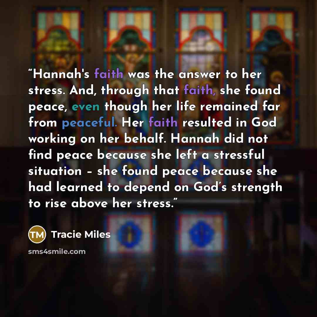 “Hannah's faith was the answer to her stress. And, through that faith, she found peace, even though her life remained far from peaceful. Her faith resulted in God working on her behalf. Hannah did not find peace because she left a stressful situation – she found peace because she had learned to…” quote by Tracie Miles