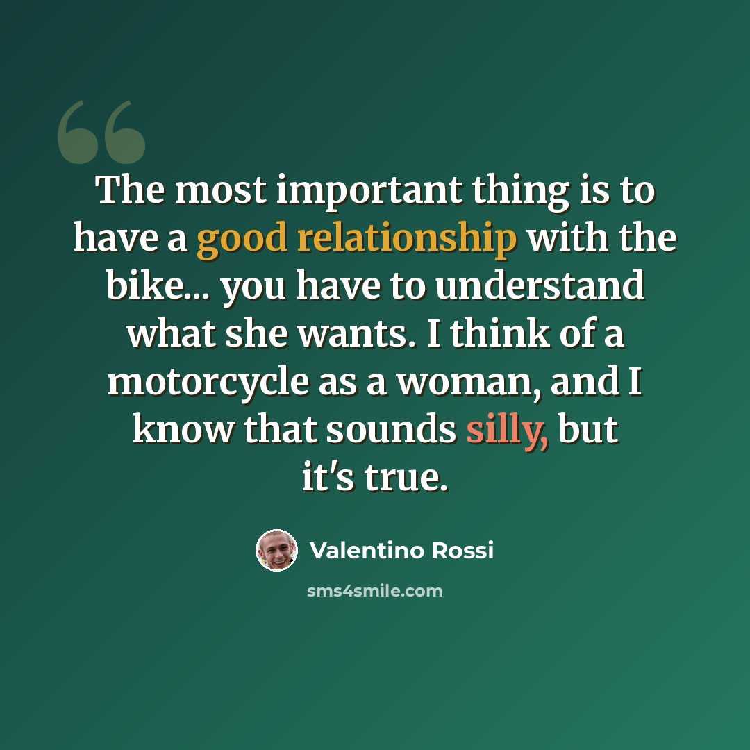 “The most important thing is to have a good relationship with the bike... you have to understand what she wants. I think of a motorcycle as a woman, and I know that sounds silly, but it's true.” quote by Valentino Rossi
