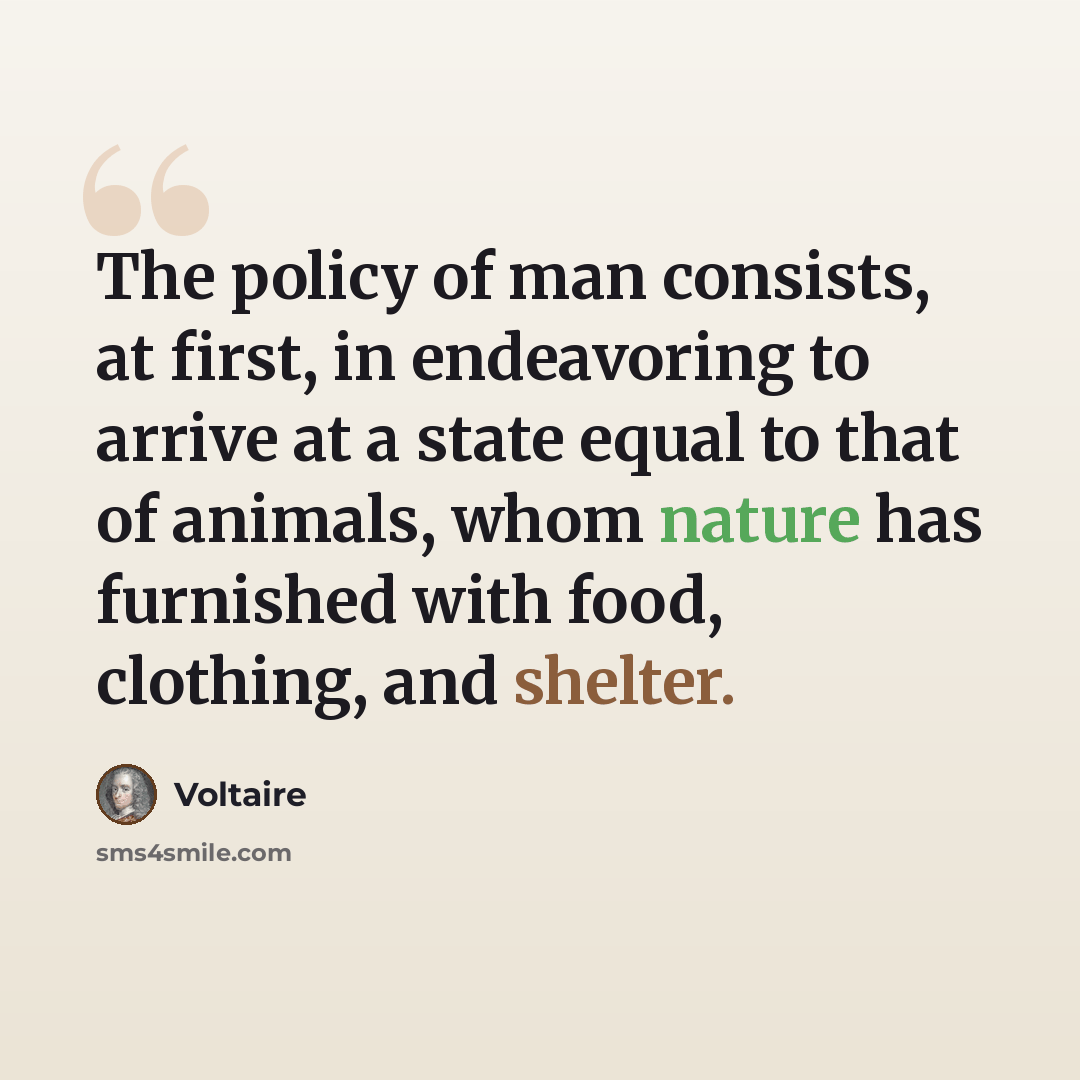 “The policy of man consists, at first, in endeavoring to arrive at a state equal to that of animals, whom nature has furnished with food, clothing, and shelter.” quote by Voltaire