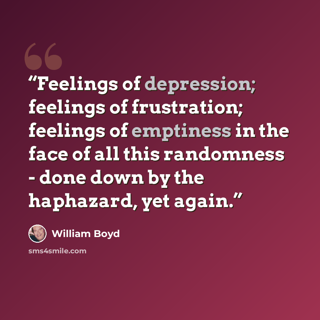 “Feelings of depression; feelings of frustration; feelings of emptiness in the face of all this randomness - done down by the haphazard, yet again.” quote by William Boyd