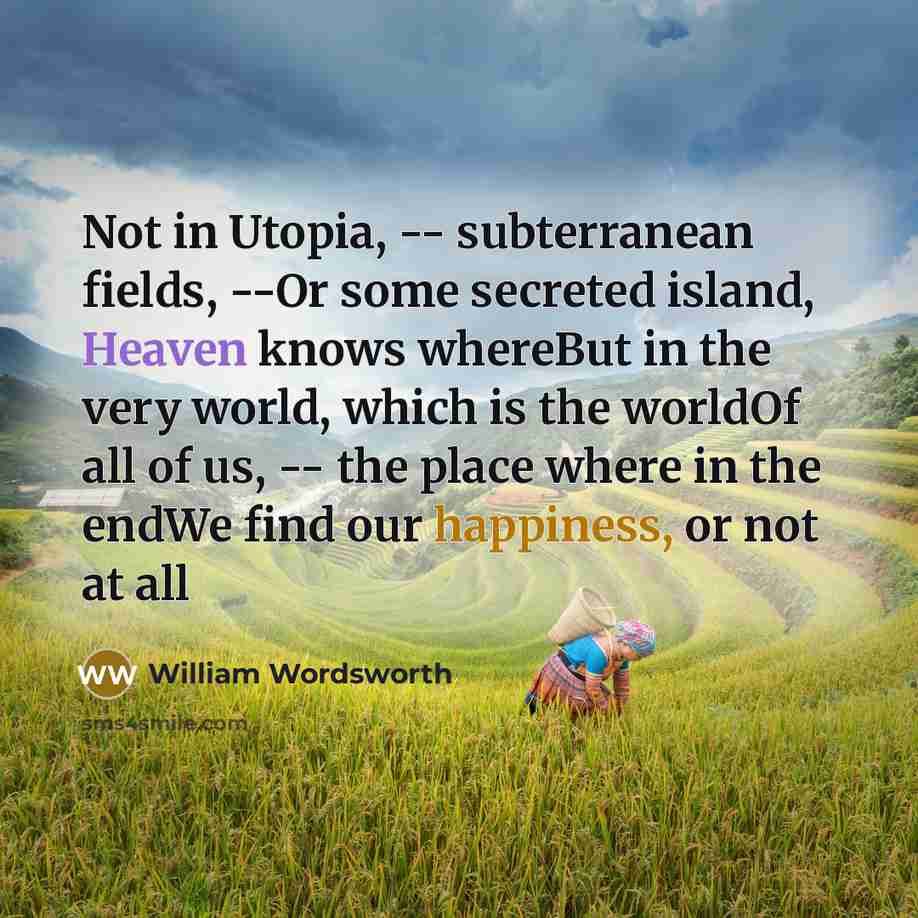 “Not in Utopia, -- subterranean fields, --Or some secreted island, Heaven knows whereBut in the very world, which is the worldOf all of us, -- the place where in the endWe find our happiness, or not at all” quote by William Wordsworth