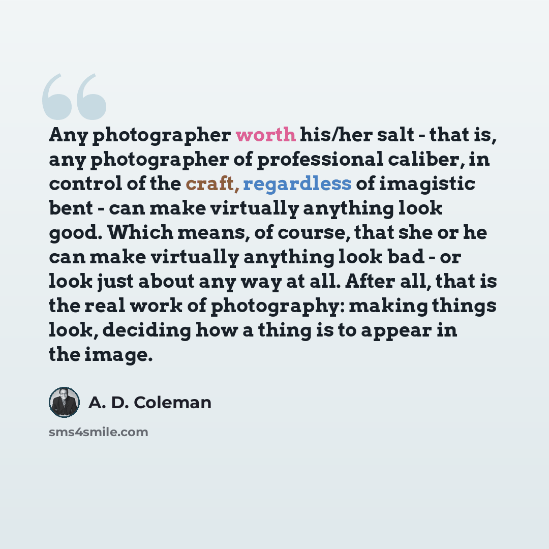“Any photographer worth his/her salt - that is, any photographer of professional caliber, in control of the craft, regardless of imagistic bent - can make virtually anything look good. Which means, of course, that she or he can make virtually anything look bad - or look just about any way at all…” quote by A. D. Coleman