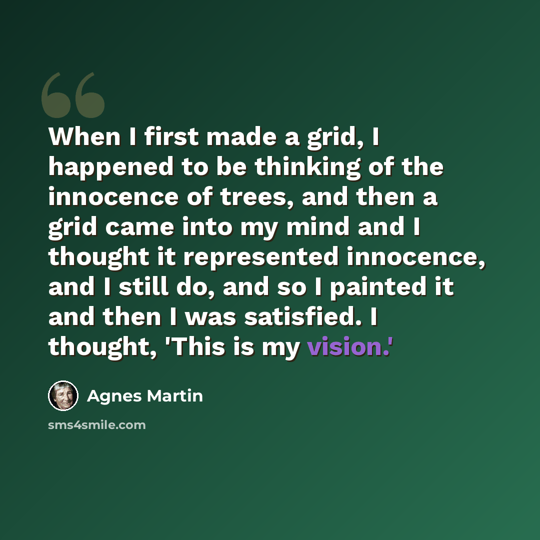 “When I first made a grid, I happened to be thinking of the innocence of trees, and then a grid came into my mind and I thought it represented innocence, and I still do, and so I painted it and then I was satisfied. I thought, 'This is my vision.'” quote by Agnes Martin