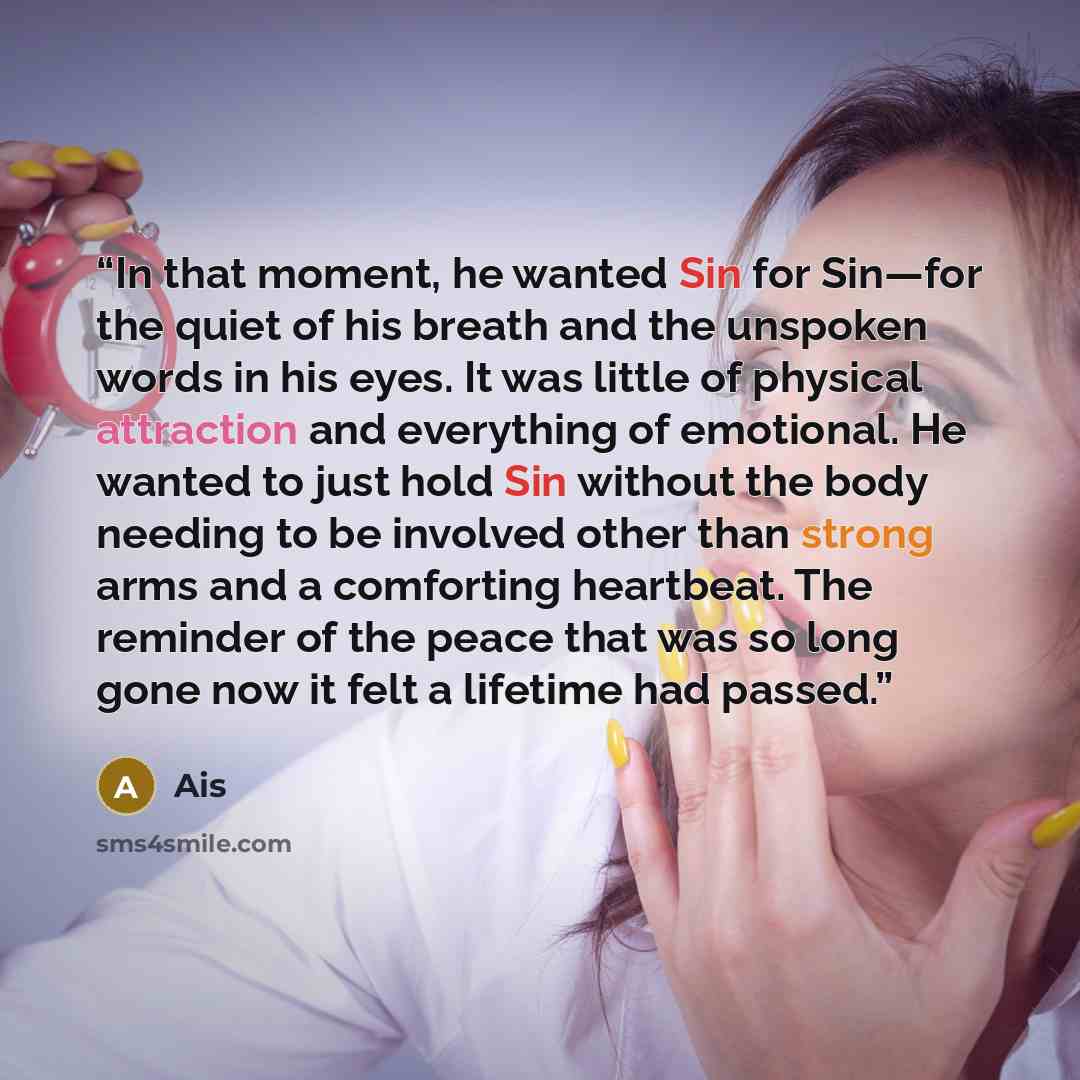 “In that moment, he wanted Sin for Sin—for the quiet of his breath and the unspoken words in his eyes. It was little of physical attraction and everything of emotional. He wanted to just hold Sin without the body needing to be involved other than strong arms and a comforting heartbeat. The reminder…” quote by Ais