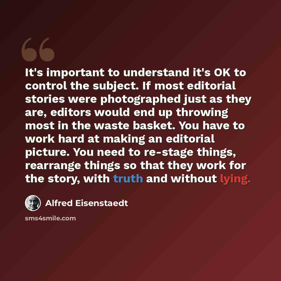 “It's important to understand it's OK to control the subject. If most editorial stories were photographed just as they are, editors would end up throwing most in the waste basket. You have to work hard at making an editorial picture. You need to re-stage things, rearrange things so that they work…” quote by Alfred Eisenstaedt