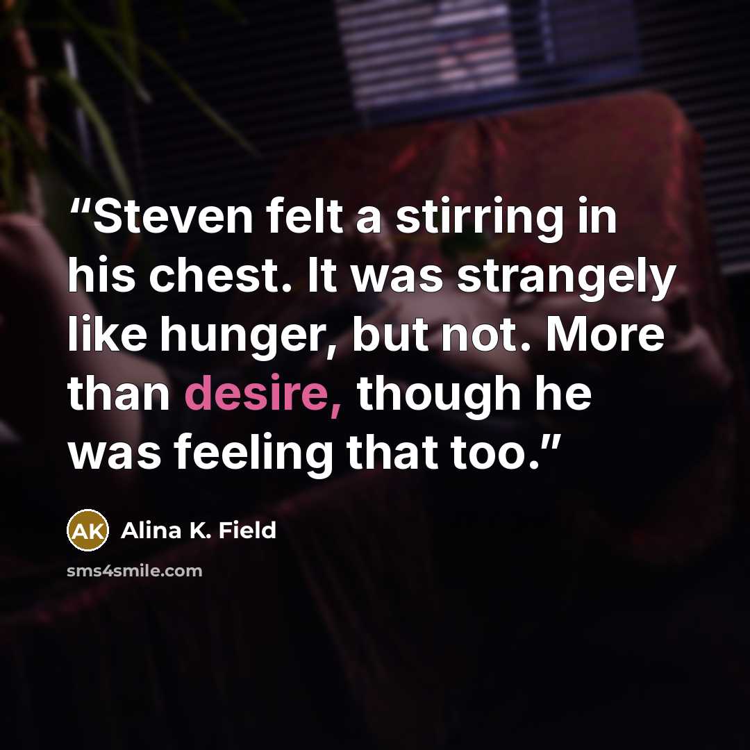 “Steven felt a stirring in his chest. It was strangely like hunger, but not. More than desire, though he was feeling that too.” quote by Alina K. Field