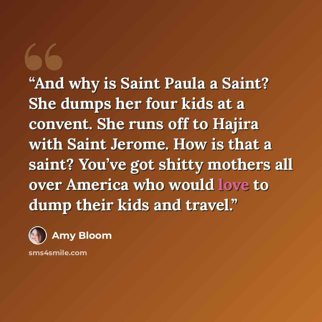 “And why is Saint Paula a Saint? She dumps her four kids at a convent. She runs off to Hajira with Saint Jerome. How is that a saint? You’ve got shitty mothers all over America who would love to dump their kids and travel.” quote by Amy Bloom