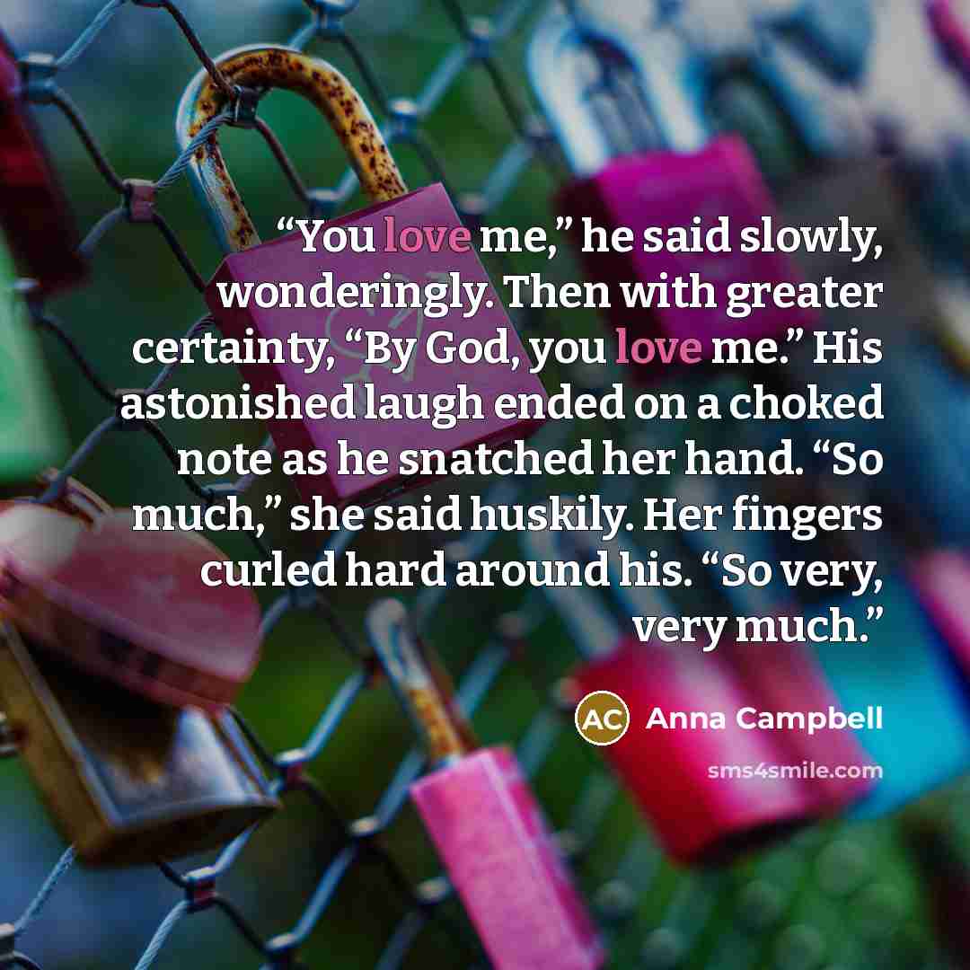 “You love me,” he said slowly, wonderingly. Then with greater certainty, “By God, you love me.” His astonished laugh ended on a choked note as he snatched her hand. “So much,” she said huskily. Her fingers curled hard around his. “So very, very much.” quote by Anna Campbell