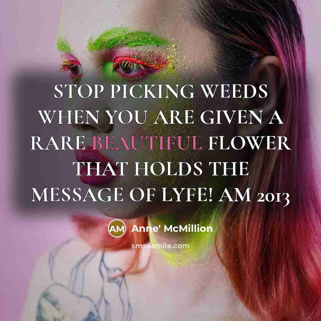 “STOP PICKING WEEDS WHEN YOU ARE GIVEN A RARE BEAUTIFUL FLOWER THAT HOLDS THE MESSAGE OF LYFE! AM 2013” quote by Anne' McMillion