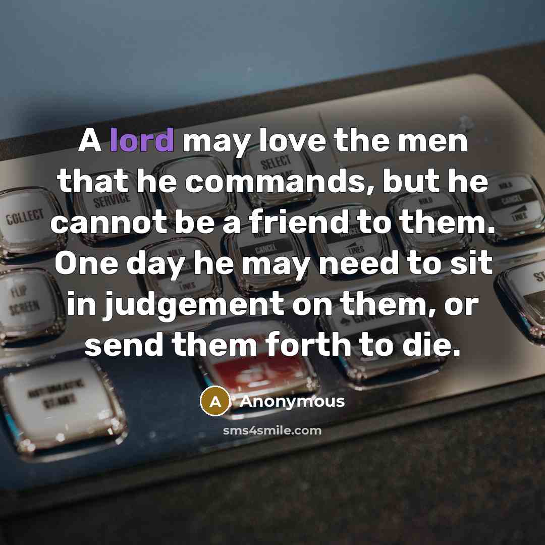 “A lord may love the men that he commands, but he cannot be a friend to them. One day he may need to sit in judgement on them, or send them forth to die.” quote by Anonymous