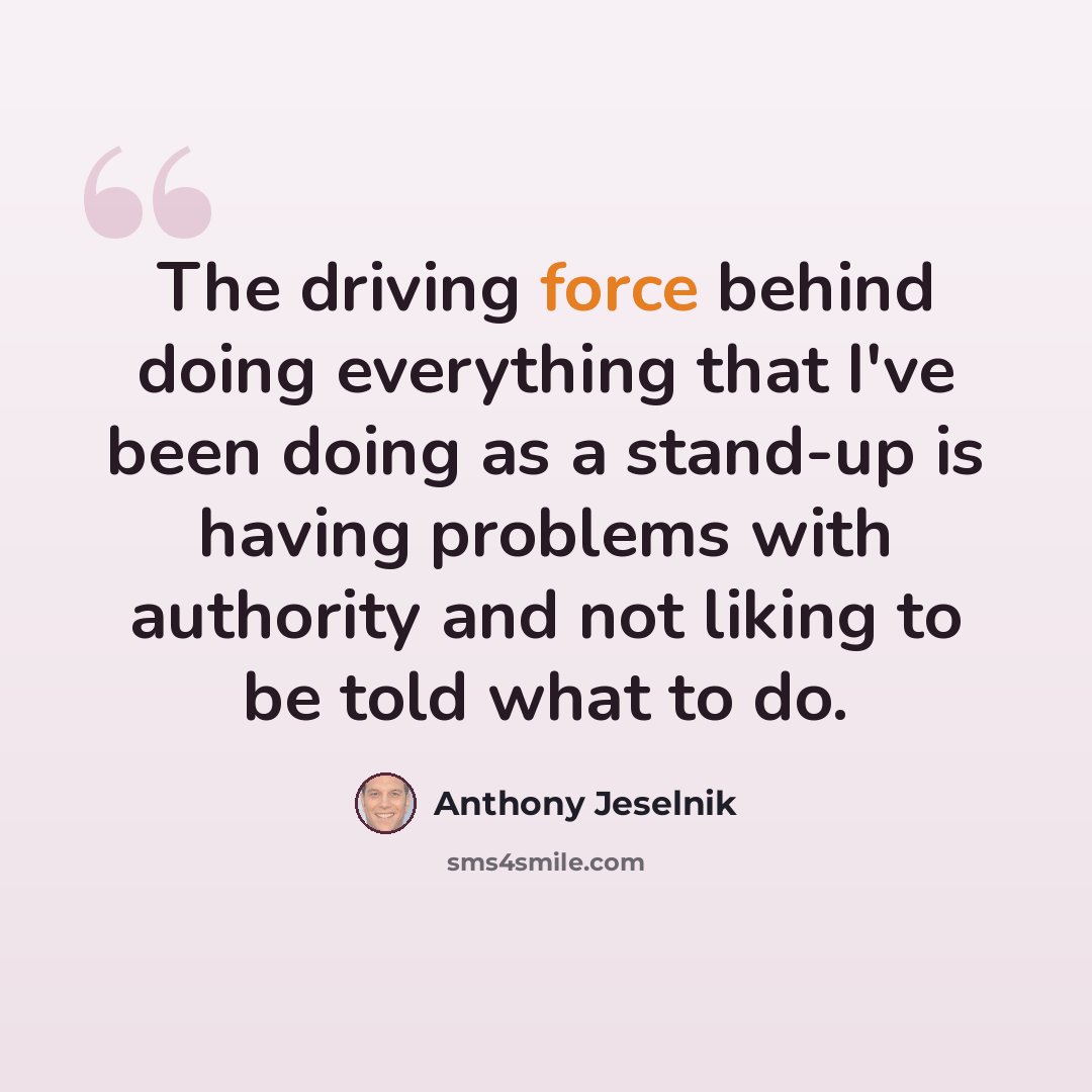 “The driving force behind doing everything that I've been doing as a stand-up is having problems with authority and not liking to be told what to do.” quote by Anthony Jeselnik