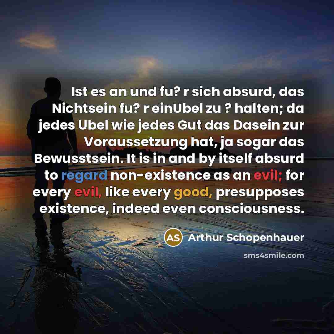 “Ist es an und fu? r sich absurd, das Nichtsein fu? r einUbel zu ? halten; da jedes Ubel wie jedes Gut das Dasein zur Voraussetzung hat, ja sogar das Bewusstsein. It is in and by itself absurd to regard non-existence as an evil; for every evil, like every good, presupposes existence, indeed even…” quote by Arthur Schopenhauer