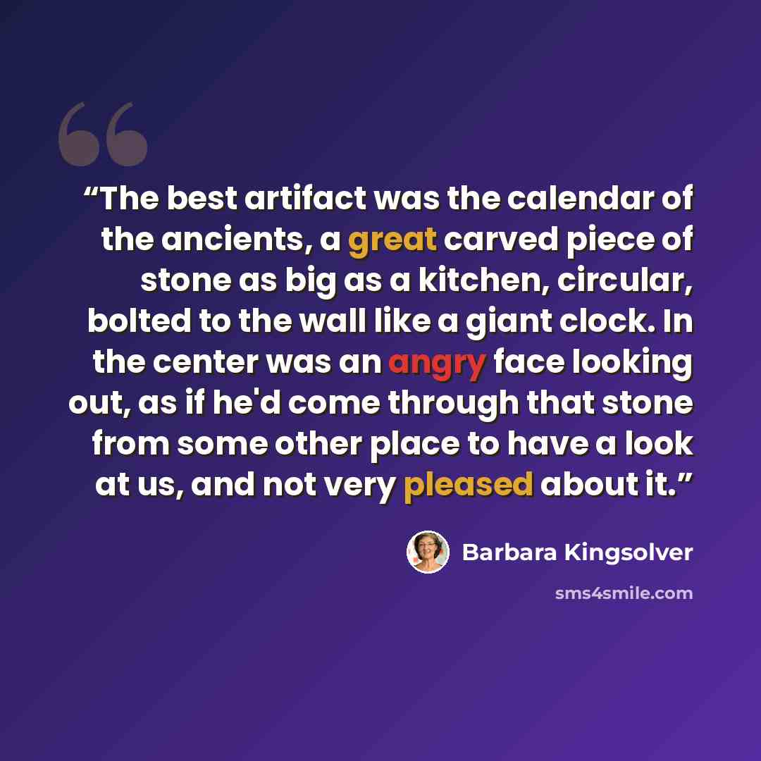 “The best artifact was the calendar of the ancients, a great carved piece of stone as big as a kitchen, circular, bolted to the wall like a giant clock. In the center was an angry face looking out, as if he'd come through that stone from some other place to have a look at us, and not very pleased…” quote by Barbara Kingsolver