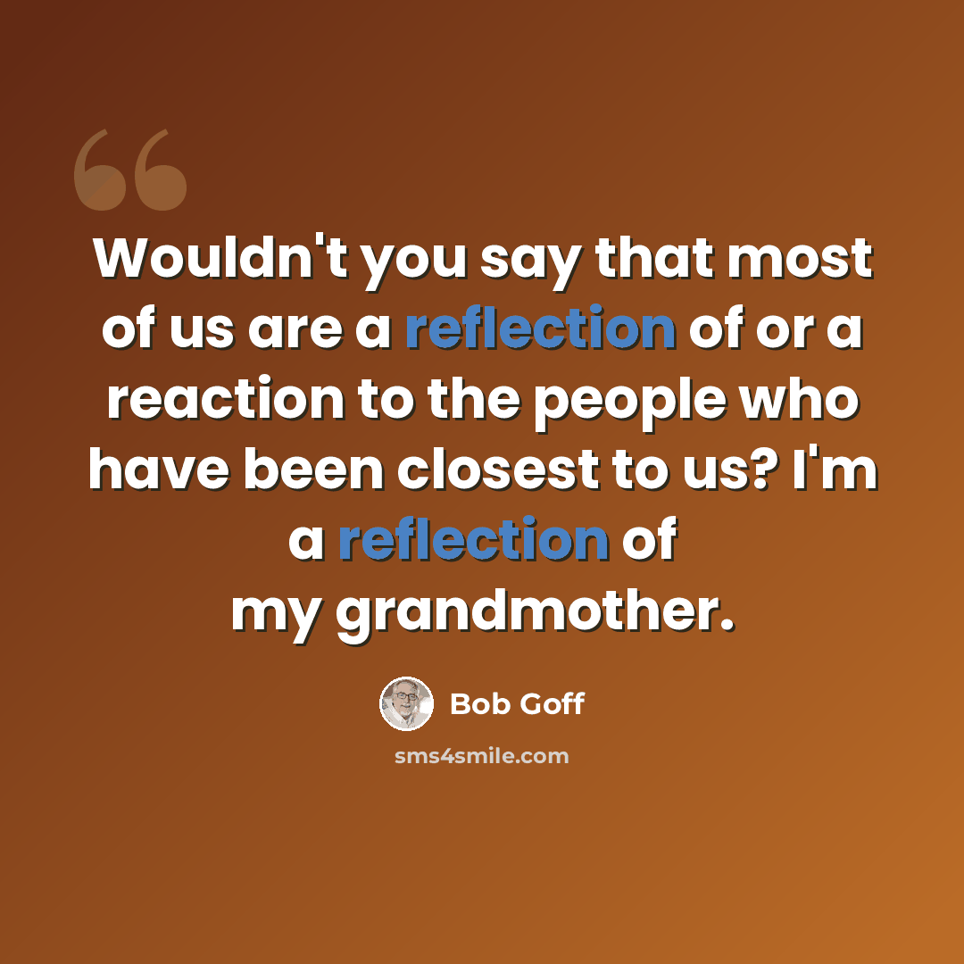 “Wouldn't you say that most of us are a reflection of or a reaction to the people who have been closest to us? I'm a reflection of my grandmother.” quote by Bob Goff