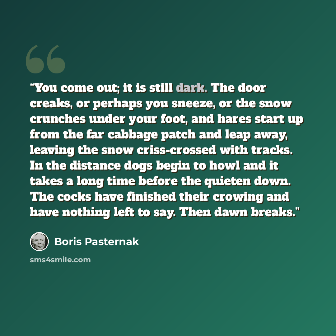 “You come out; it is still dark. The door creaks, or perhaps you sneeze, or the snow crunches under your foot, and hares start up from the far cabbage patch and leap away, leaving the snow criss-crossed with tracks. In the distance dogs begin to howl and it takes a long time before the quieten…” quote by Boris Pasternak
