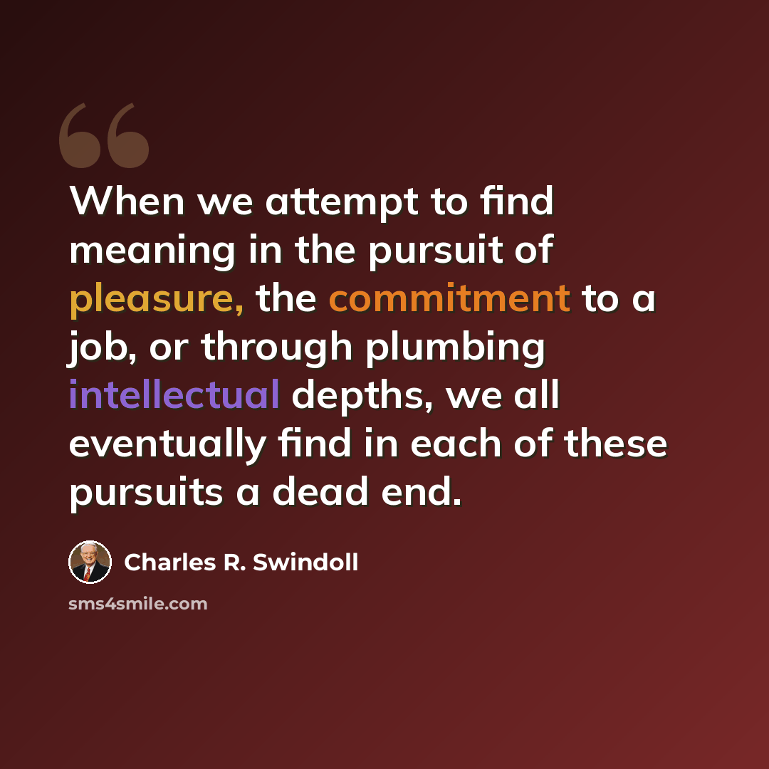 “When we attempt to find meaning in the pursuit of pleasure, the commitment to a job, or through plumbing intellectual depths, we all eventually find in each of these pursuits a dead end.” quote by Charles R. Swindoll