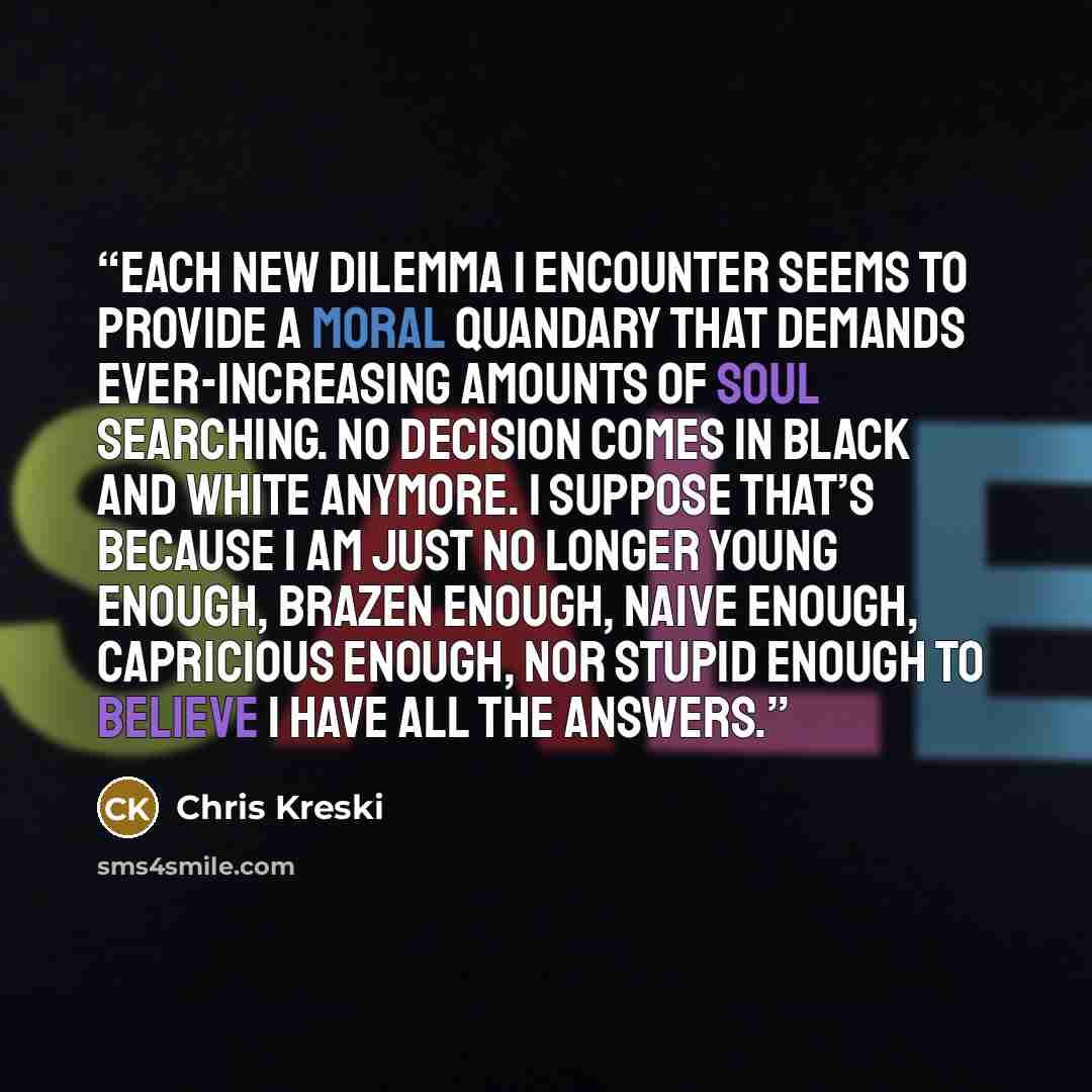 “Each new dilemma I encounter seems to provide a moral quandary that demands ever-increasing amounts of soul searching. No decision comes in black and white anymore. I suppose that’s because I am just no longer young enough, brazen enough, naive enough, capricious enough, nor stupid enough to…” quote by Chris Kreski
