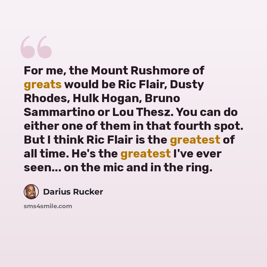 “For me, the Mount Rushmore of greats would be Ric Flair, Dusty Rhodes, Hulk Hogan, Bruno Sammartino or Lou Thesz. You can do either one of them in that fourth spot. But I think Ric Flair is the greatest of all time. He's the greatest I've ever seen... on the mic and in the ring.” quote by Darius Rucker