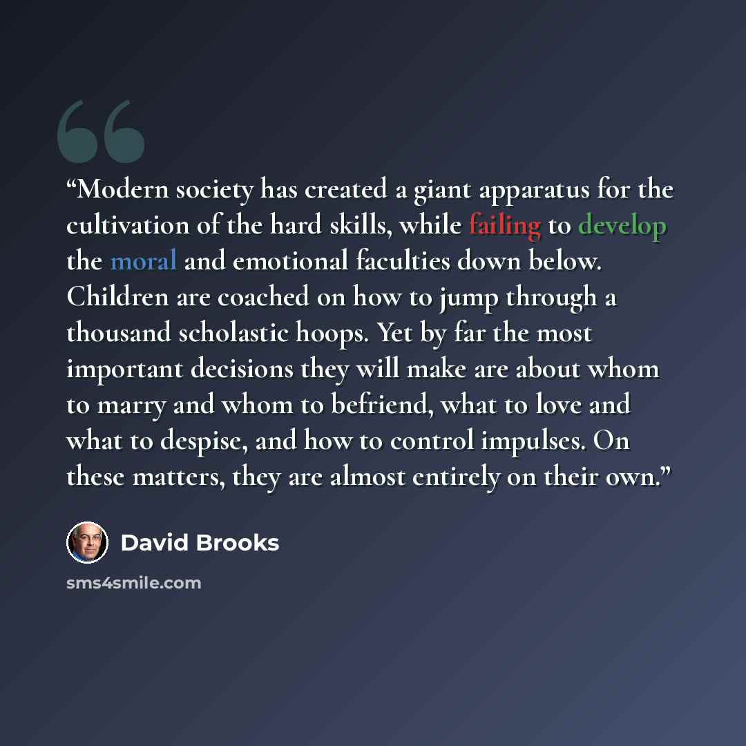 “Modern society has created a giant apparatus for the cultivation of the hard skills, while failing to develop the moral and emotional faculties down below. Children are coached on how to jump through a thousand scholastic hoops. Yet by far the most important decisions they will make are about whom…” quote by David Brooks