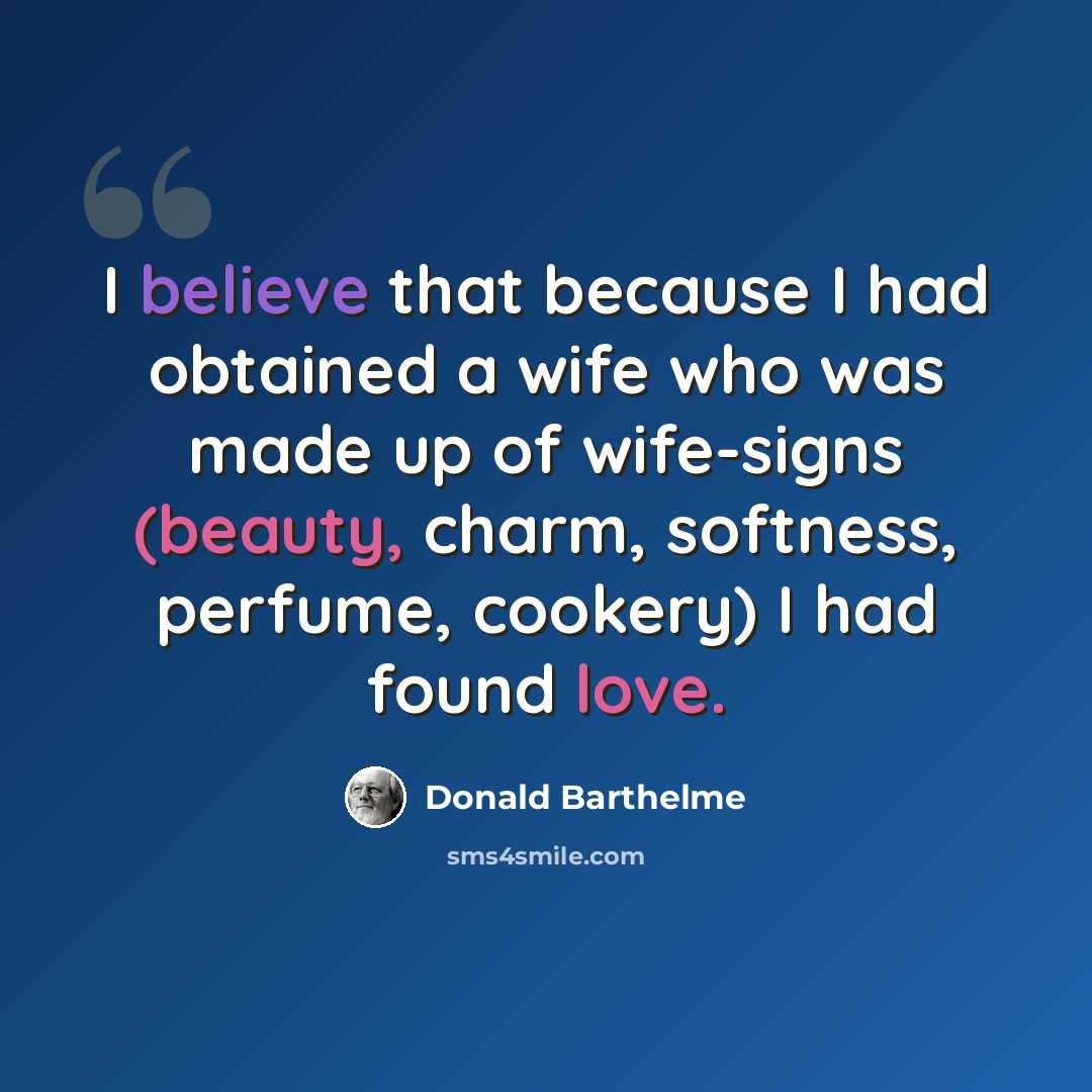 “I believe that because I had obtained a wife who was made up of wife-signs (beauty, charm, softness, perfume, cookery) I had found love.” quote by Donald Barthelme
