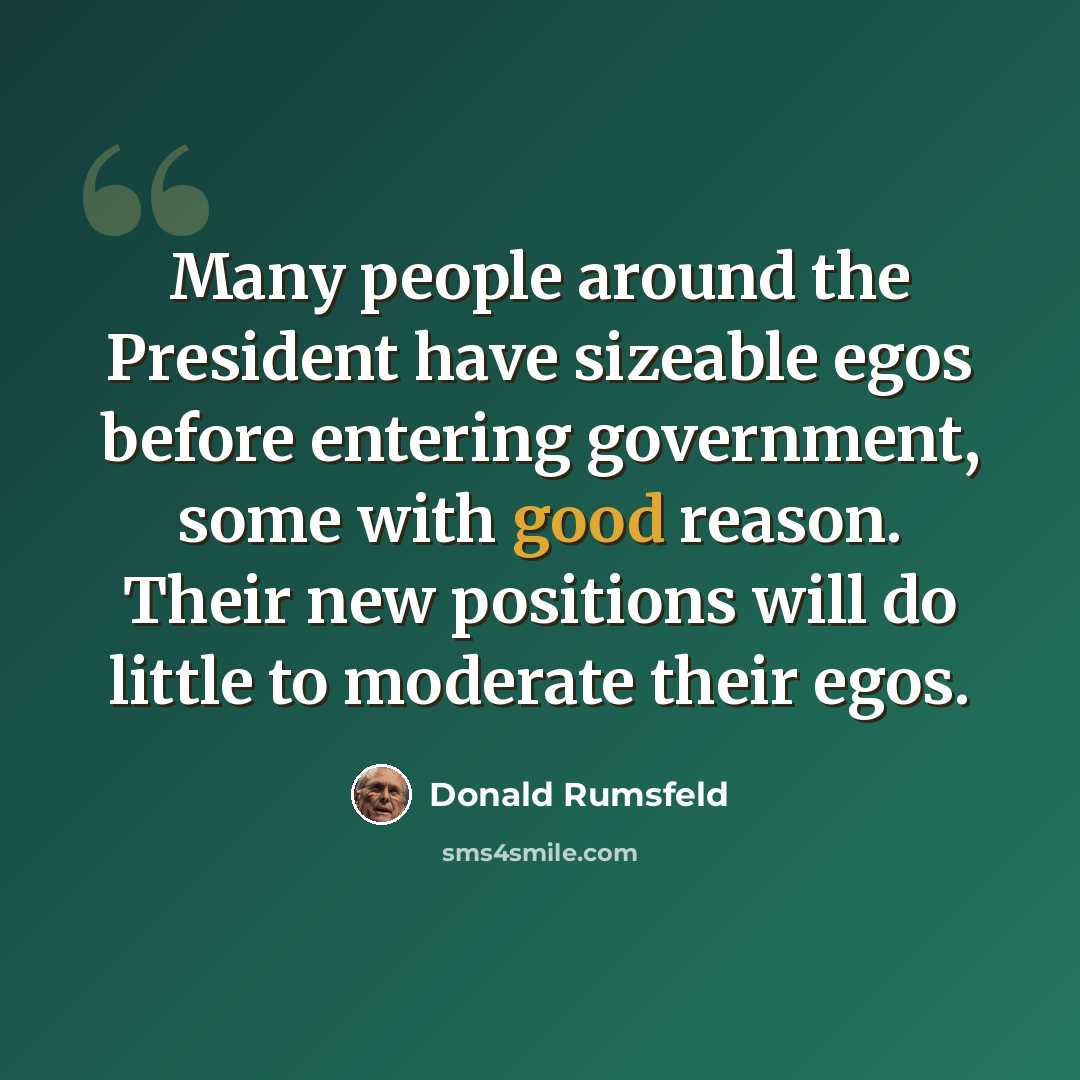 “Many people around the President have sizeable egos before entering government, some with good reason. Their new positions will do little to moderate their egos.” quote by Donald Rumsfeld
