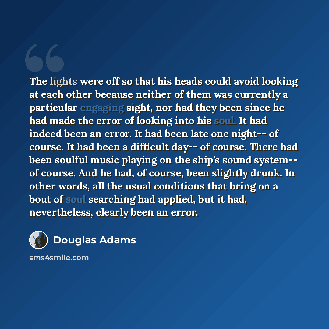 “The lights were off so that his heads could avoid looking at each other because neither of them was currently a particular engaging sight, nor had they been since he had made the error of looking into his soul. It had indeed been an error. It had been late one night-- of course. It had been a…” quote by Douglas Adams