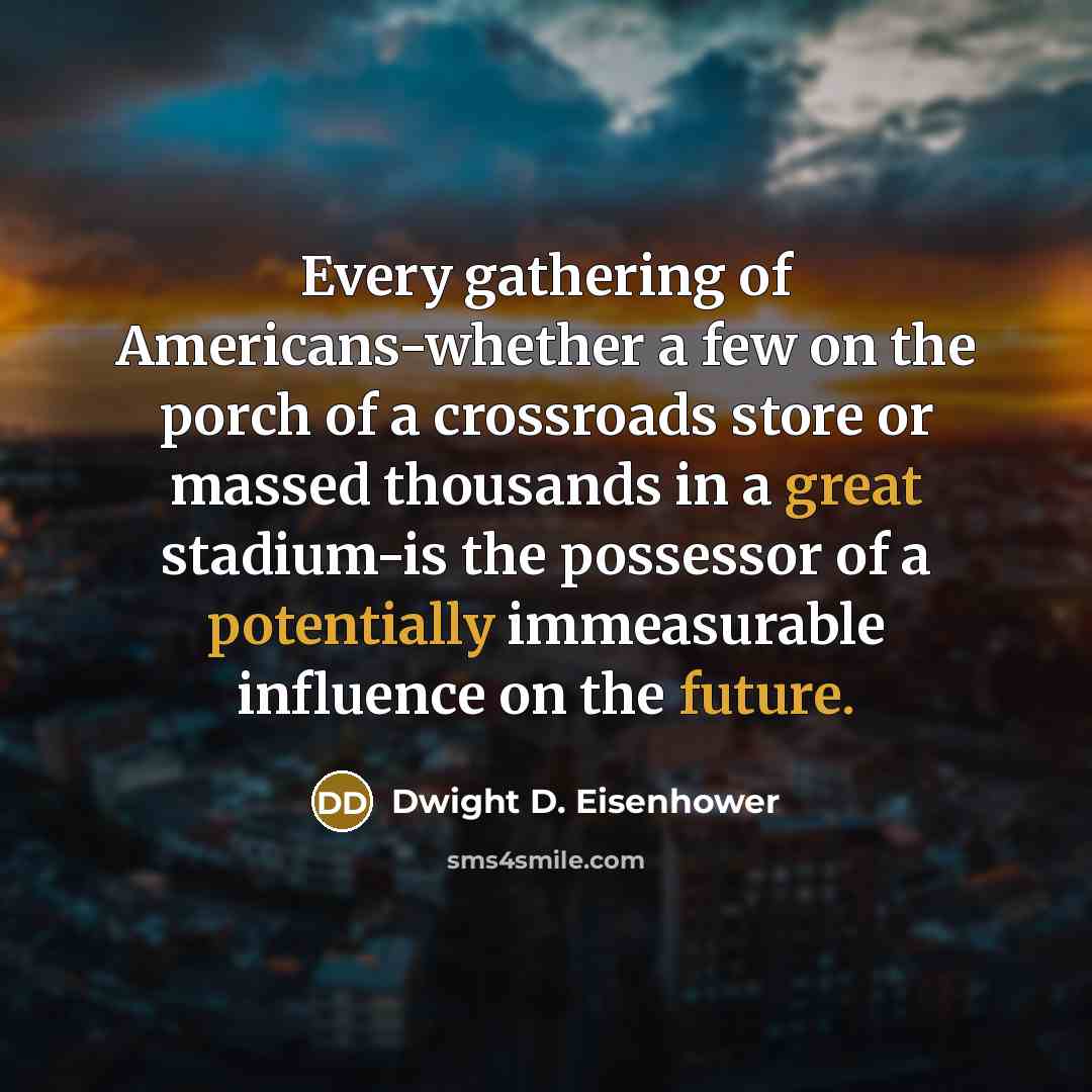 “Every gathering of Americans-whether a few on the porch of a crossroads store or massed thousands in a great stadium-is the possessor of a potentially immeasurable influence on the future.” quote by Dwight D. Eisenhower