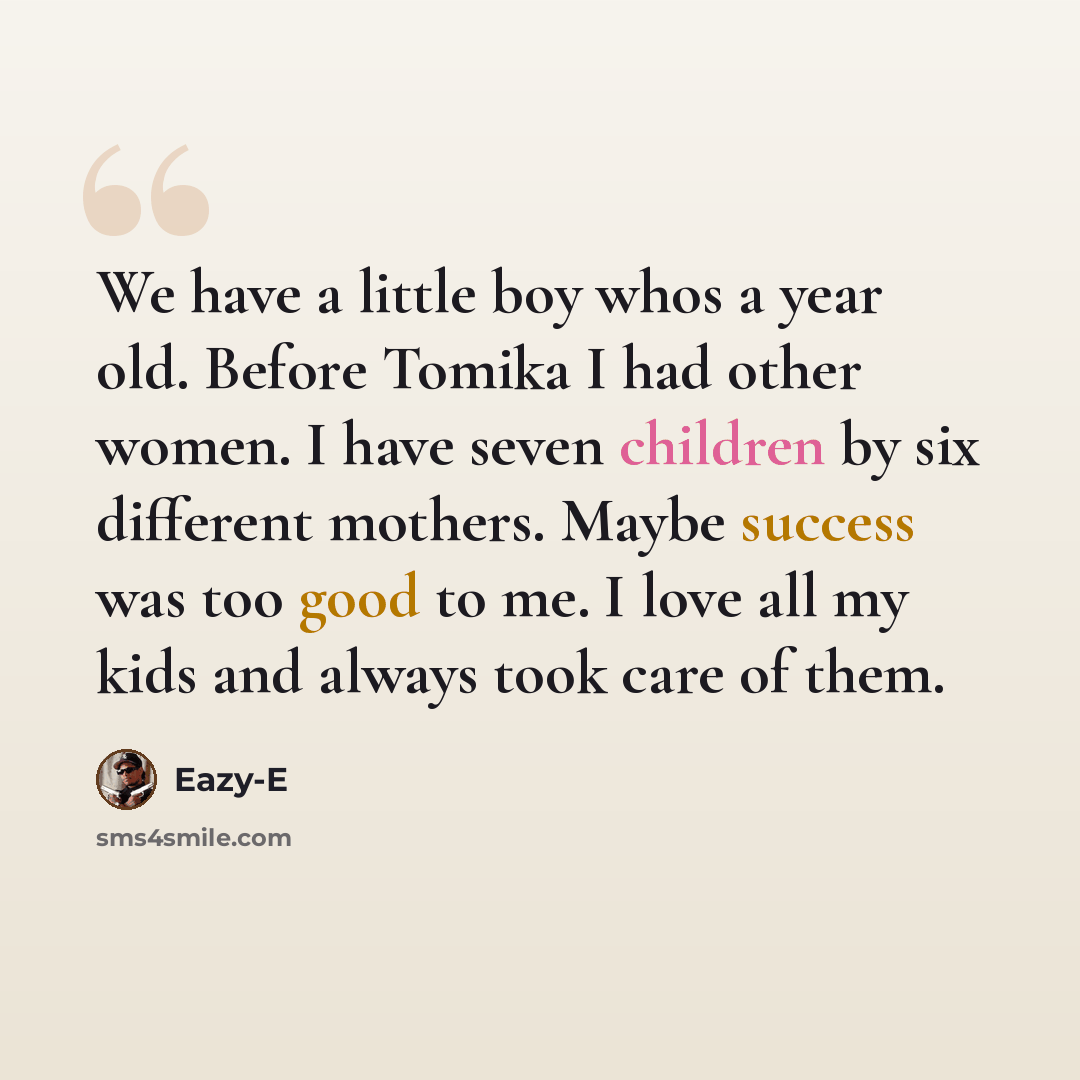“We have a little boy whos a year old. Before Tomika I had other women. I have seven children by six different mothers. Maybe success was too good to me. I love all my kids and always took care of them.” quote by Eazy-E