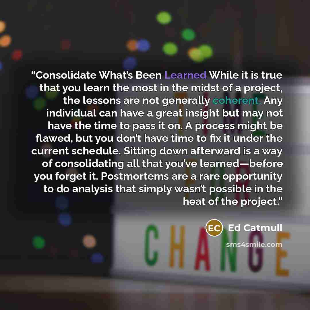 “Consolidate What’s Been Learned While it is true that you learn the most in the midst of a project, the lessons are not generally coherent. Any individual can have a great insight but may not have the time to pass it on. A process might be flawed, but you don’t have time to fix it under the…” quote by Ed Catmull