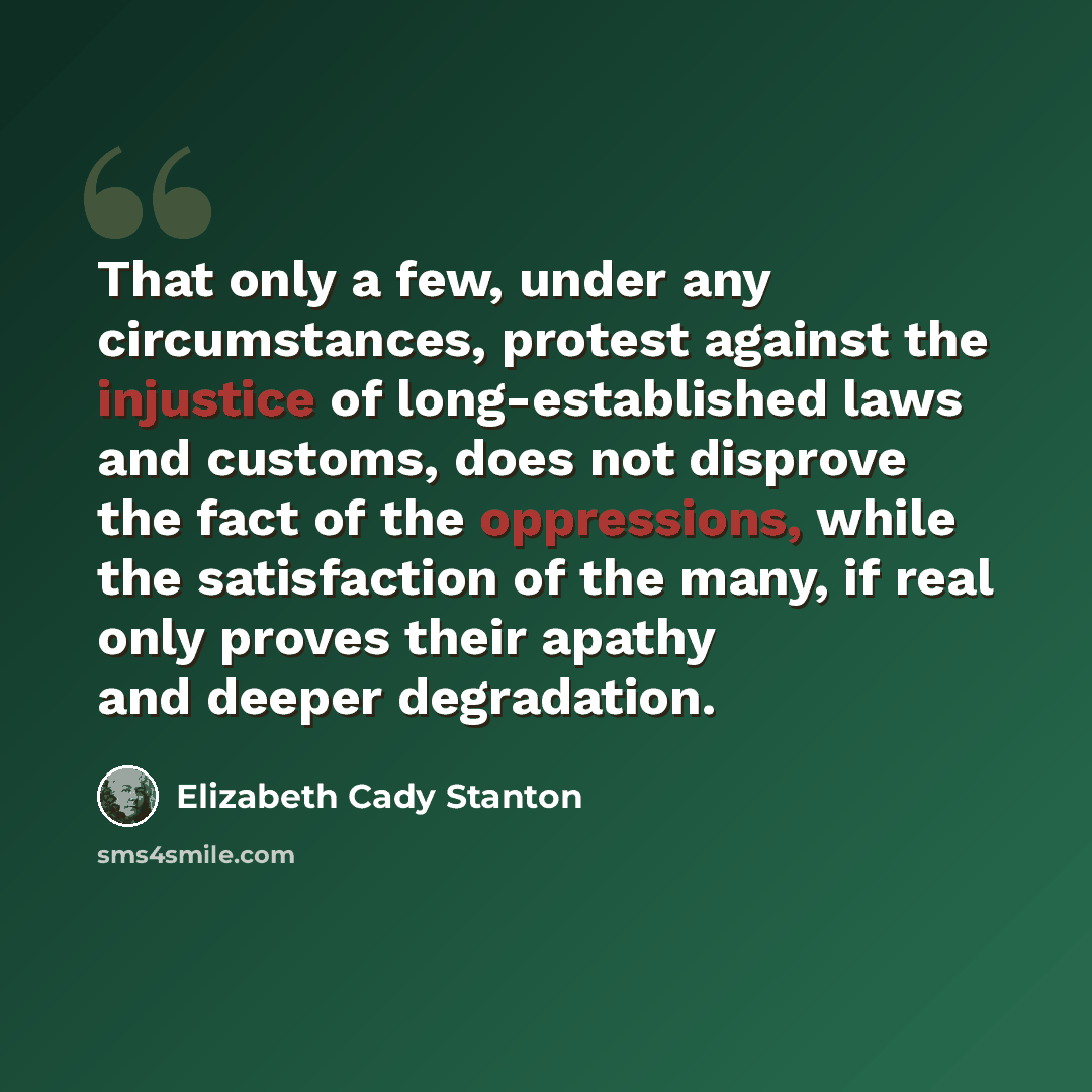 “That only a few, under any circumstances, protest against the injustice of long-established laws and customs, does not disprove the fact of the oppressions, while the satisfaction of the many, if real only proves their apathy and deeper degradation.” quote by Elizabeth Cady Stanton