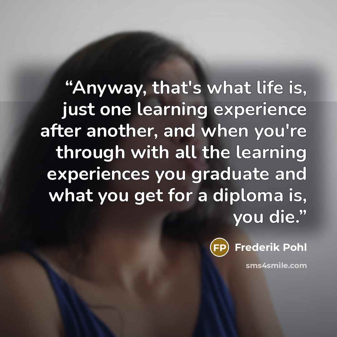 “Anyway, that's what life is, just one learning experience after another, and when you're through with all the learning experiences you graduate and what you get for a diploma is, you die.” quote by Frederik Pohl