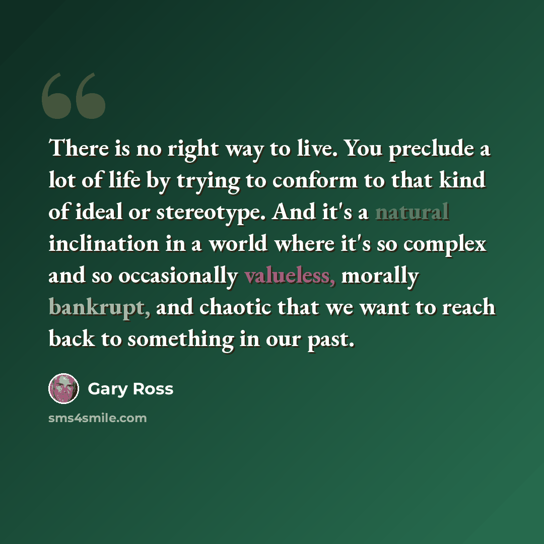 “There is no right way to live. You preclude a lot of life by trying to conform to that kind of ideal or stereotype. And it's a natural inclination in a world where it's so complex and so occasionally valueless, morally bankrupt, and chaotic that we want to reach back to something in our past.” quote by Gary Ross