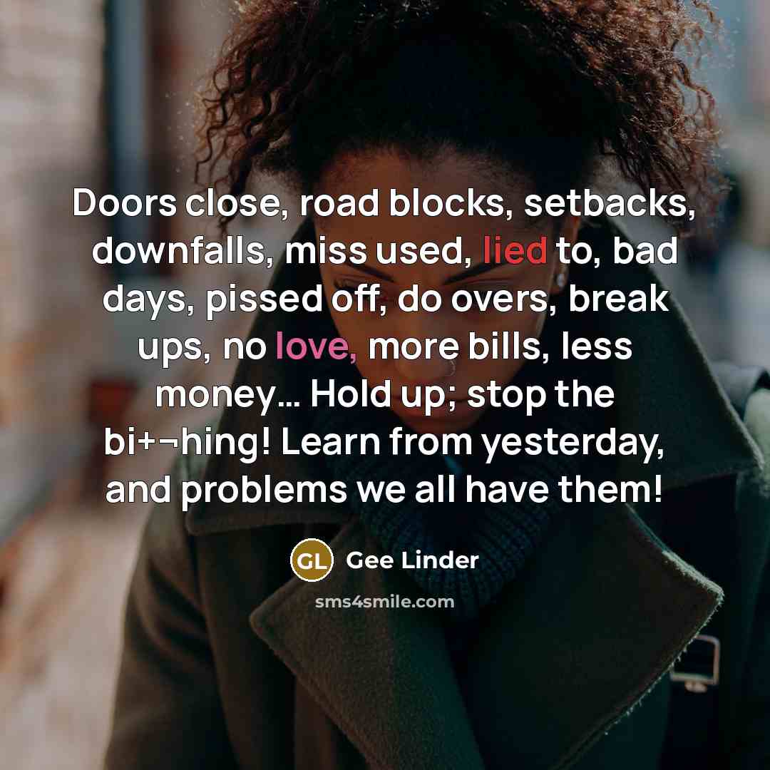 “Doors close, road blocks, setbacks, downfalls, miss used, lied to, bad days, pissed off, do overs, break ups, no love, more bills, less money… Hold up; stop the bi+¬hing! Learn from yesterday, and problems we all have them!” quote by Gee Linder