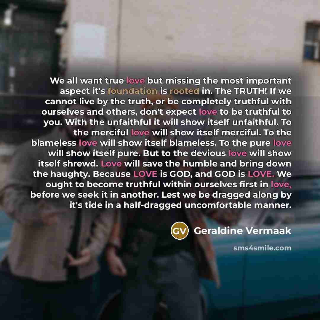 “We all want true love but missing the most important aspect it's foundation is rooted in. The TRUTH! If we cannot live by the truth, or be completely truthful with ourselves and others, don't expect love to be truthful to you. With the unfaithful it will show itself unfaithful. To the merciful…” quote by Geraldine Vermaak
