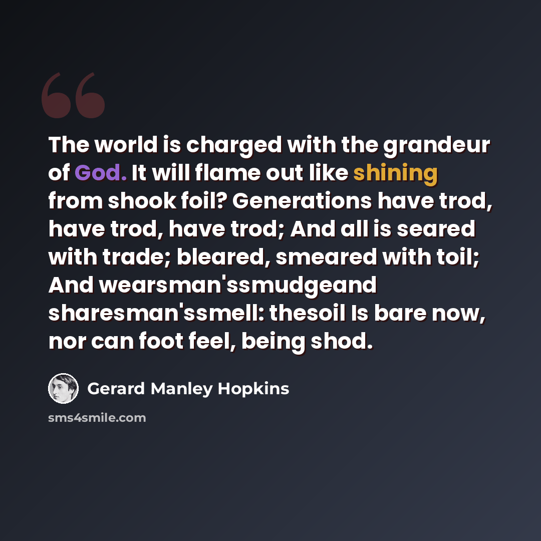 “The world is charged with the grandeur of God. It will flame out like shining from shook foil? Generations have trod, have trod, have trod; And all is seared with trade; bleared, smeared with toil; And wearsman'ssmudgeand sharesman'ssmell: thesoil Is bare now, nor can foot feel, being shod.” quote by Gerard Manley Hopkins
