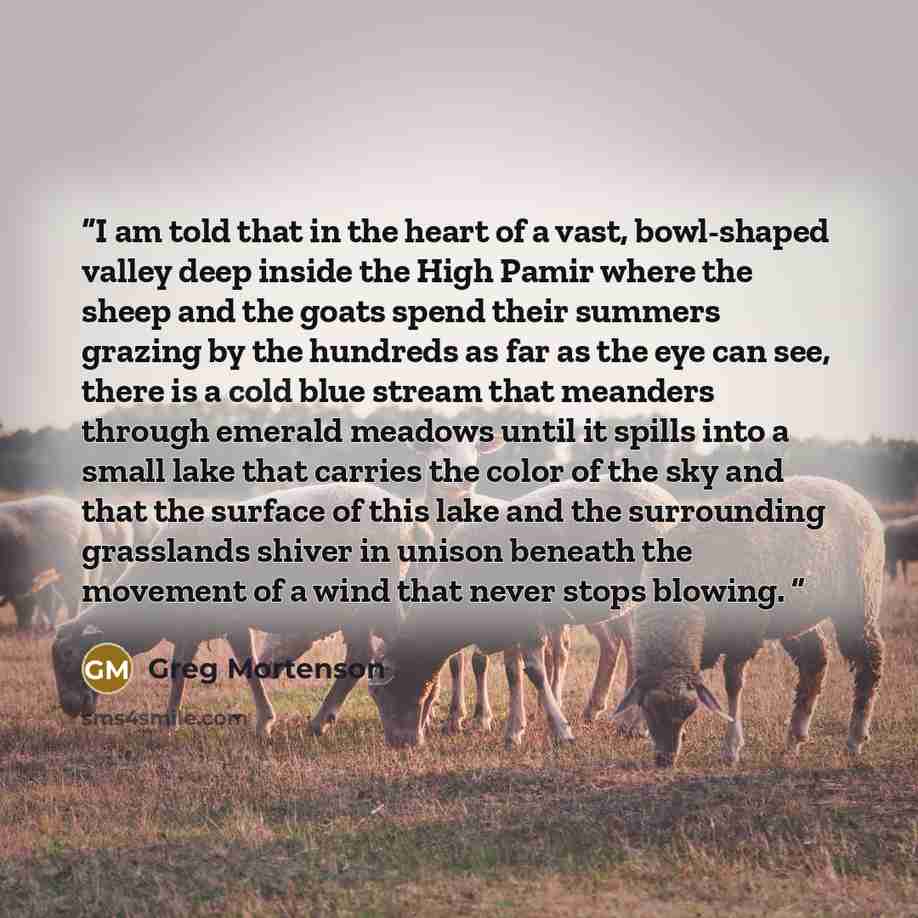 “I am told that in the heart of a vast, bowl-shaped valley deep inside the High Pamir where the sheep and the goats spend their summers grazing by the hundreds as far as the eye can see, there is a cold blue stream that meanders through emerald meadows until it spills into a small lake that carries…” quote by Greg Mortenson