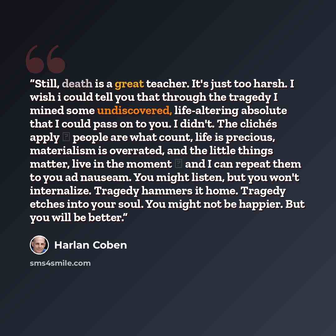 “Still, death is a great teacher. It's just too harsh. I wish i could tell you that through the tragedy I mined some undiscovered, life-altering absolute that I could pass on to you. I didn't. The clichés apply ― people are what count, life is precious, materialism is overrated, and the little…” quote by Harlan Coben