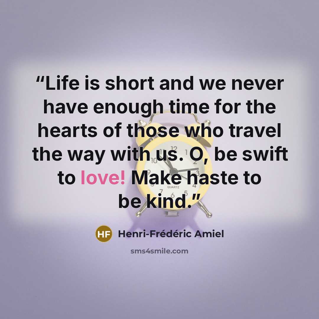 “Life is short and we never have enough time for the hearts of those who travel the way with us. O, be swift to love! Make haste to be kind.” quote by Henri-Frederic Amiel