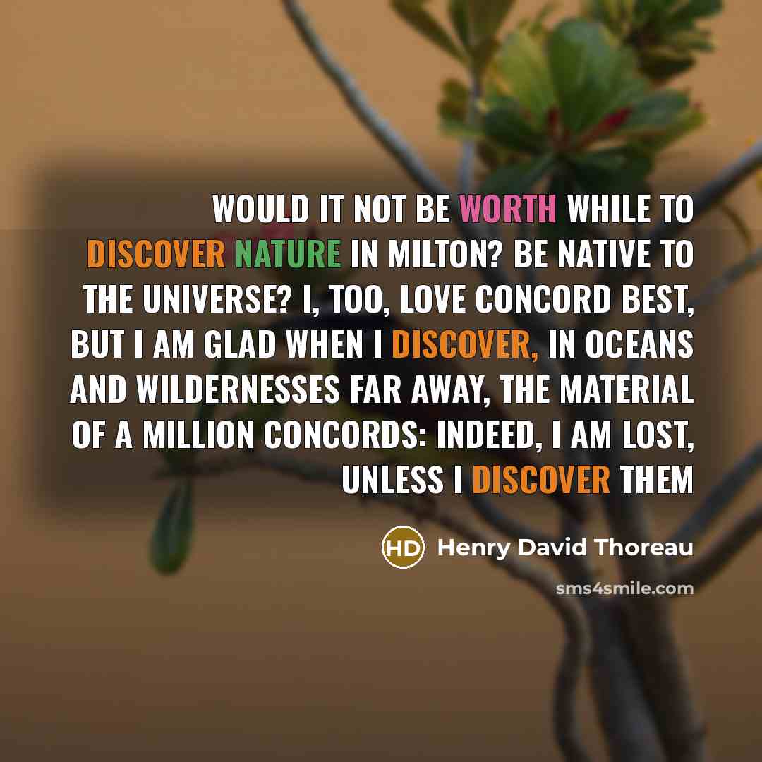 “Would it not be worth while to discover nature in Milton? be native to the universe? I, too, love Concord best, but I am glad when I discover, in oceans and wildernesses far away, the material of a million Concords: indeed, I am lost, unless I discover them” quote by Henry David Thoreau