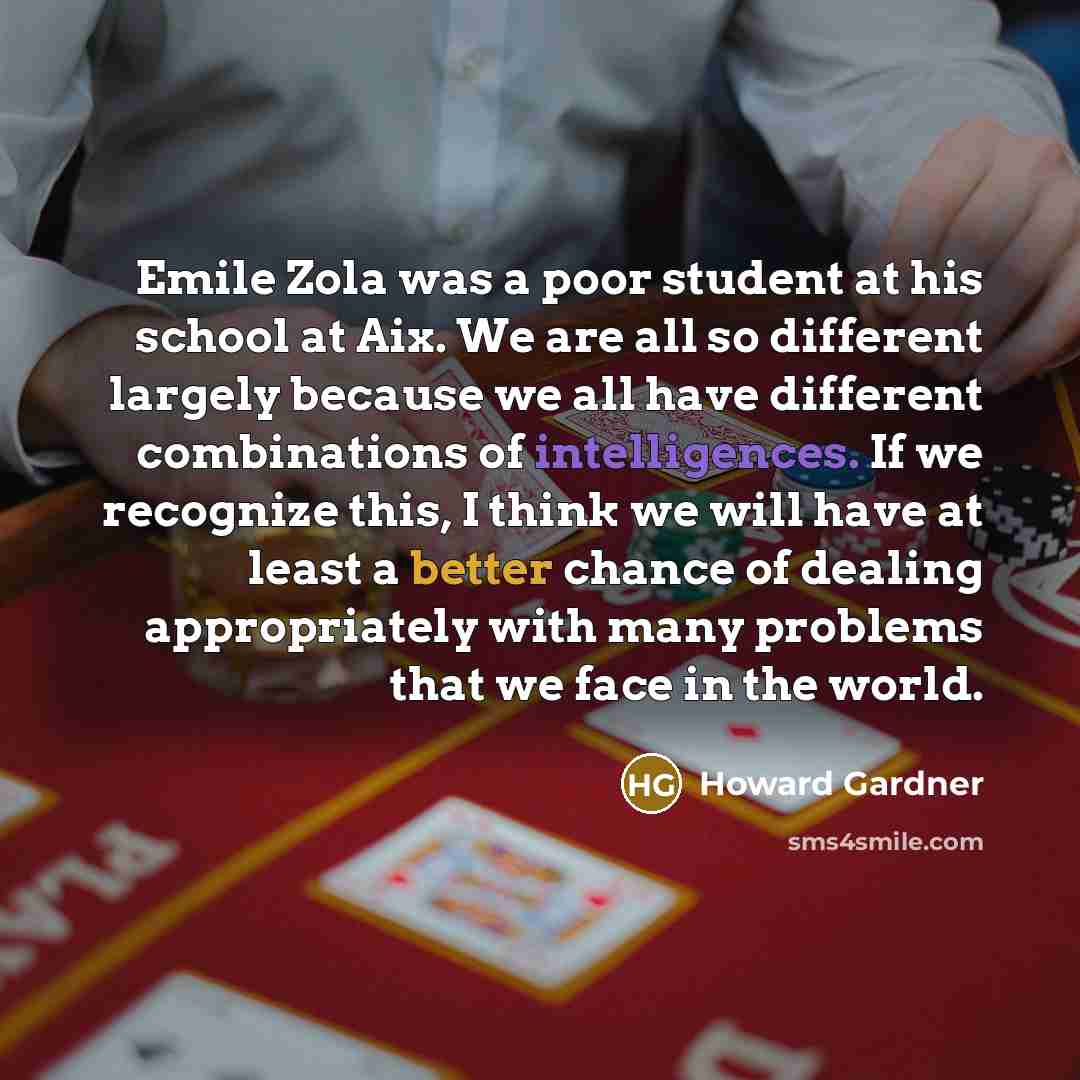 “Emile Zola was a poor student at his school at Aix. We are all so different largely because we all have different combinations of intelligences. If we recognize this, I think we will have at least a better chance of dealing appropriately with many problems that we face in the world.” quote by Howard Gardner