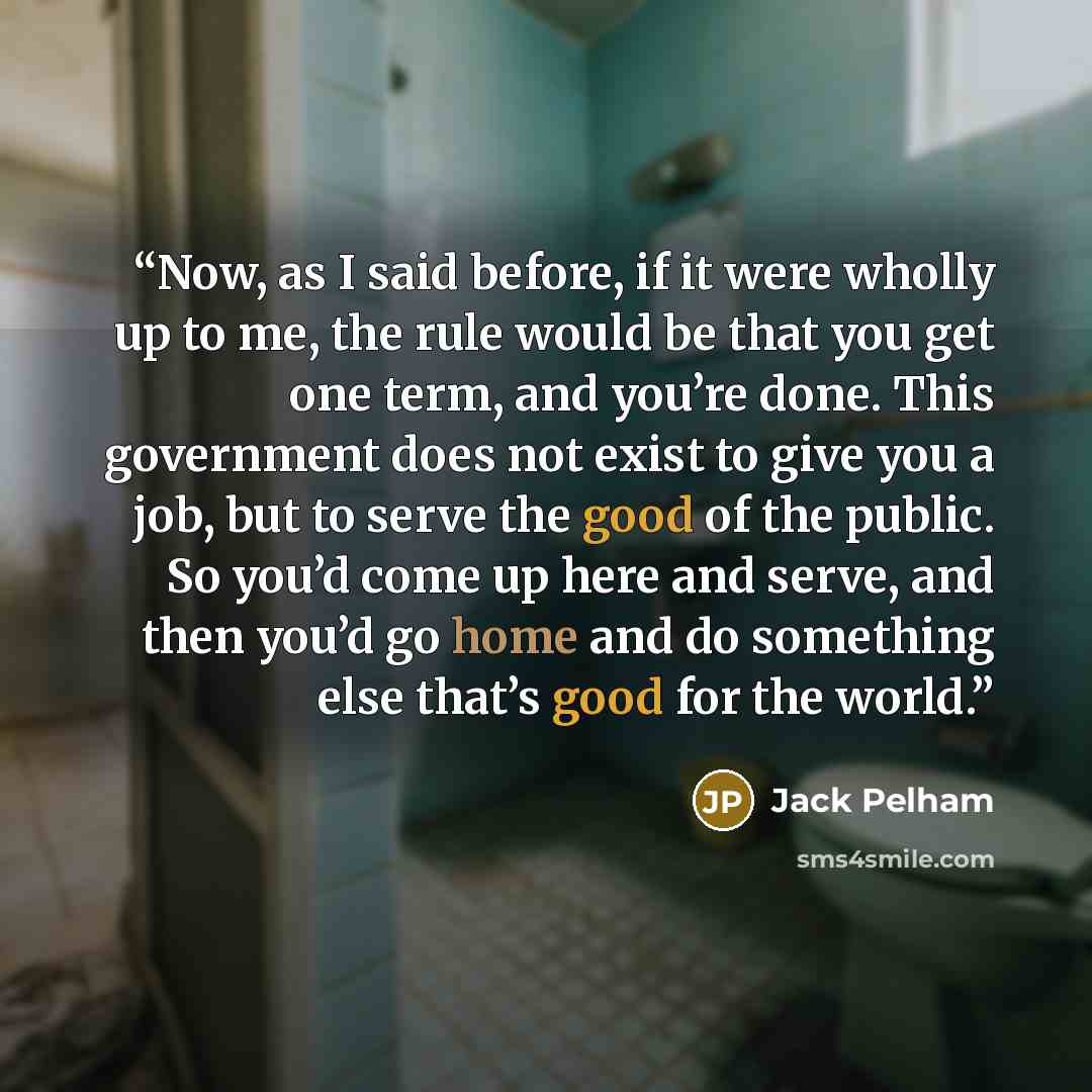 “Now, as I said before, if it were wholly up to me, the rule would be that you get one term, and you’re done. This government does not exist to give you a job, but to serve the good of the public. So you’d come up here and serve, and then you’d go home and do something else that’s good for the world.” quote by Jack Pelham