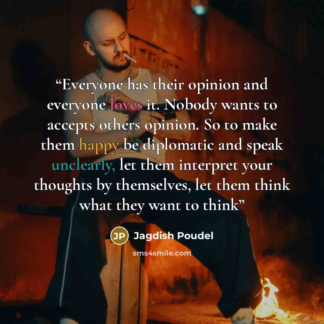 “Everyone has their opinion and everyone loves it. Nobody wants to accepts others opinion. So to make them happy be diplomatic and speak unclearly, let them interpret your thoughts by themselves, let them think what they want to think” quote by Jagdish Poudel