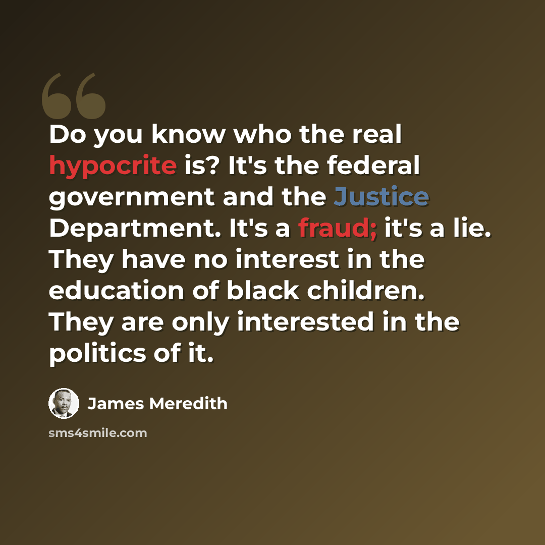 “Do you know who the real hypocrite is? It's the federal government and the Justice Department. It's a fraud; it's a lie. They have no interest in the education of black children. They are only interested in the politics of it.” quote by James Meredith