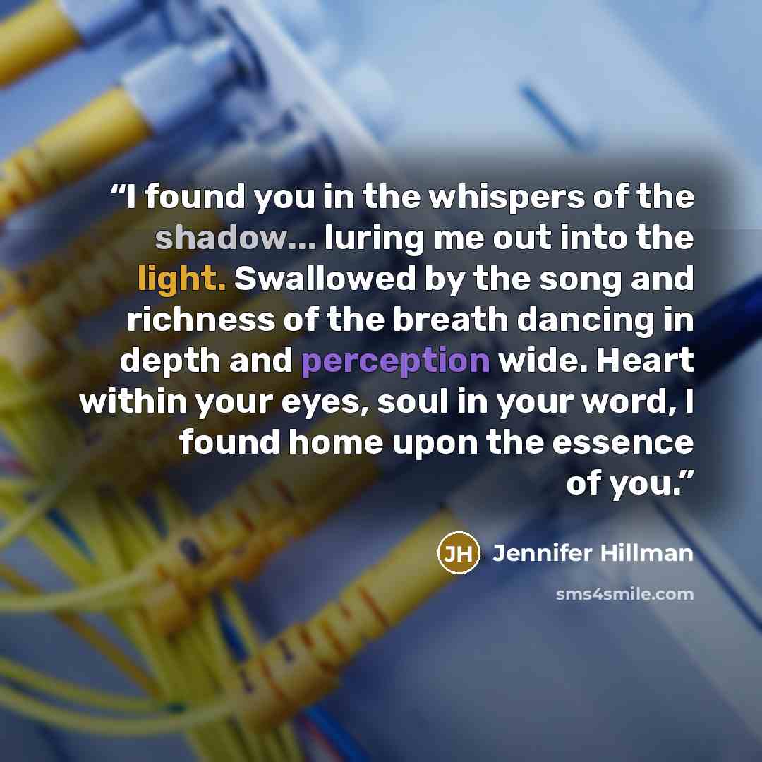 “I found you in the whispers of the shadow... luring me out into the light. Swallowed by the song and richness of the breath dancing in depth and perception wide. Heart within your eyes, soul in your word, I found home upon the essence of you.” quote by Jennifer Hillman