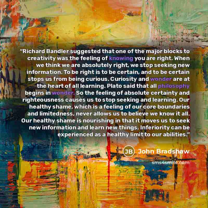 “Richard Bandler suggested that one of the major blocks to creativity was the feeling of knowing you are right. When we think we are absolutely right, we stop seeking new information. To be right is to be certain, and to be certain stops us from being curious. Curiosity and wonder are at the heart…” quote by John Bradshaw