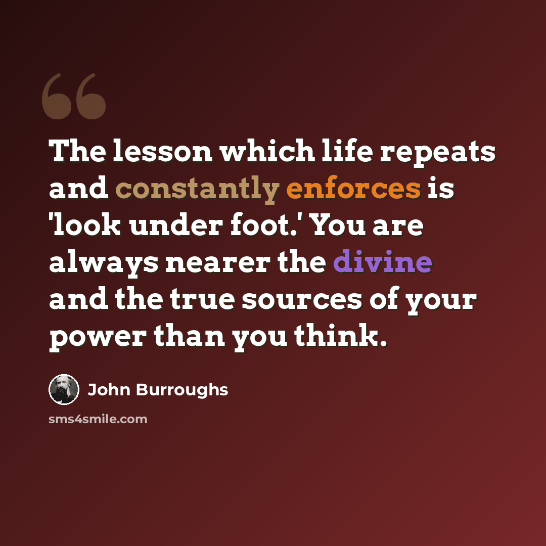 “The lesson which life repeats and constantly enforces is 'look under foot.' You are always nearer the divine and the true sources of your power than you think.” quote by John Burroughs