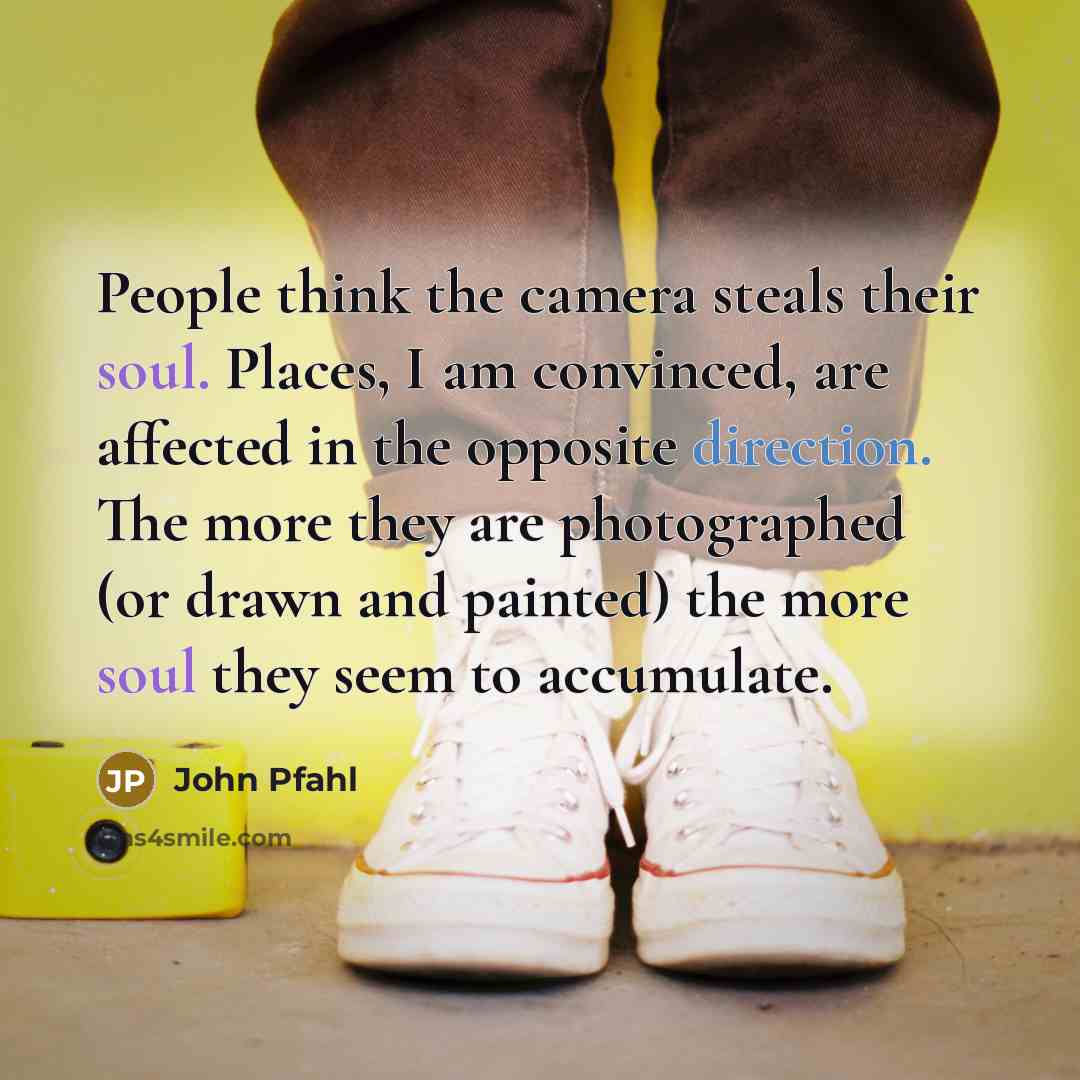 “People think the camera steals their soul. Places, I am convinced, are affected in the opposite direction. The more they are photographed (or drawn and painted) the more soul they seem to accumulate.” quote by John Pfahl