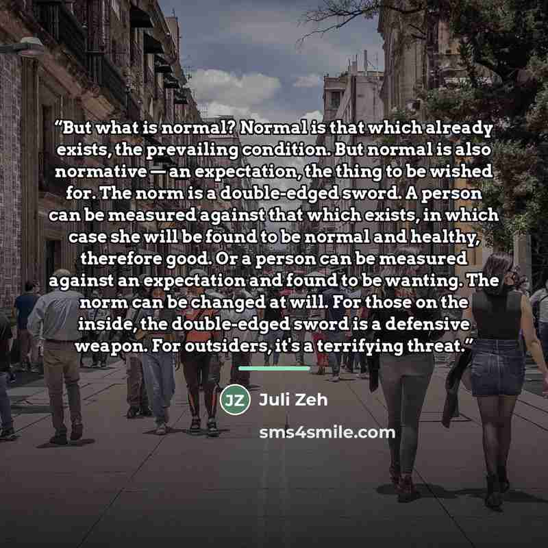 “But what is normal? Normal is that which already exists, the prevailing condition. But normal is also normative — an expectation, the thing to be wished for. The norm is a double-edged sword. A person can be measured against that which exists, in which case she will be found to be normal and…” quote by Juli Zeh